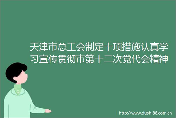 天津市总工会制定十项措施认真学习宣传贯彻市第十二次党代会精神