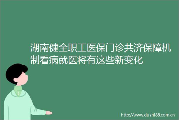 湖南健全职工医保门诊共济保障机制看病就医将有这些新变化