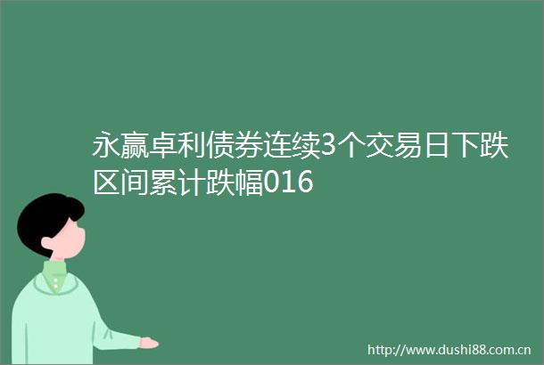 永赢卓利债券连续3个交易日下跌区间累计跌幅016