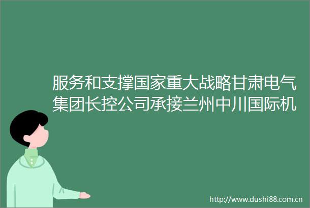 服务和支撑重大战略甘肃电气集团长控公司承接兰州中川国际机场三期扩建工程低压配电项目纪实