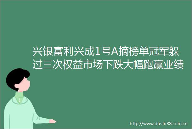 兴银富利兴成1号A摘榜单冠军躲过三次权益市场下跌大幅跑赢业绩基准机警理财日报