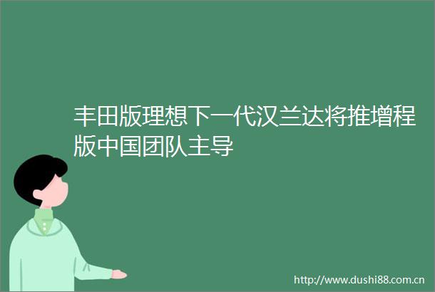 丰田版理想下一代汉兰达将推增程版团队主导