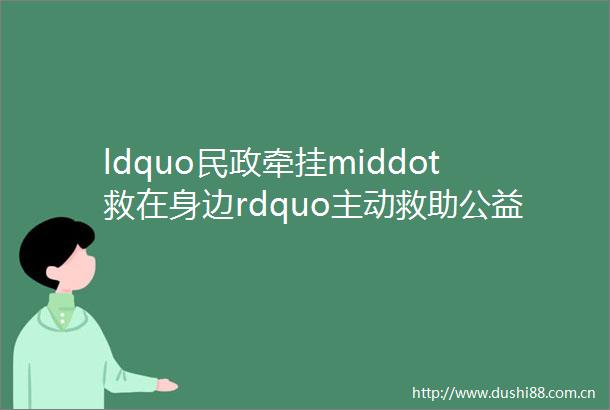 ldquo民政牵挂middot救在身边rdquo主动救助公益行动倡议书