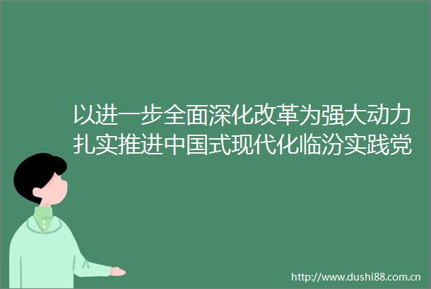 以进一步全面深化改革为强大动力扎实推进式现代化临汾实践党的二十届三中全会在我市广大党员群众中引发热烈反响