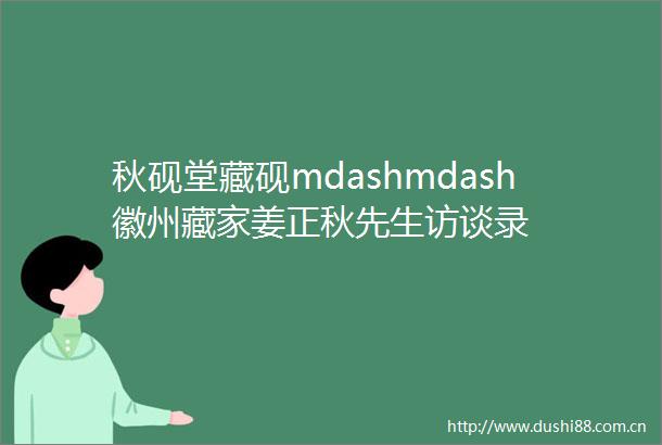 秋砚堂藏砚mdashmdash徽州藏家姜正秋先生访谈录