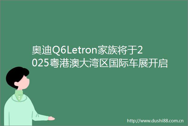 奥迪Q6Letron家族将于2025粤港澳大湾区国际车展开启预售