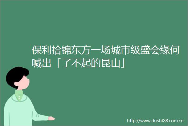 保利拾锦东方一场城市级盛会缘何喊出「了不起的昆山」