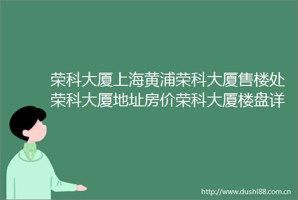荣科大厦上海黄浦荣科大厦售楼处荣科大厦地址房价荣科大厦楼盘详情