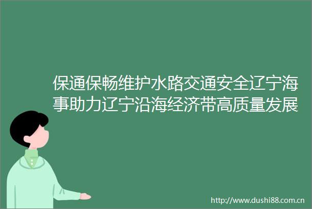 保通保畅维护水路交通安全辽宁海事助力辽宁沿海经济带高质量发展