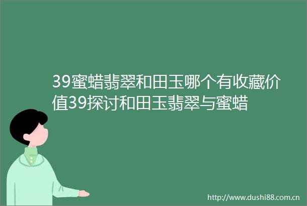 39蜜蜡翡翠和田玉哪个有收藏价值39探讨和田玉翡翠与蜜蜡