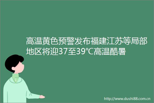 高温黄色预警发布福建江苏等局部地区将迎37至39℃高温酷暑