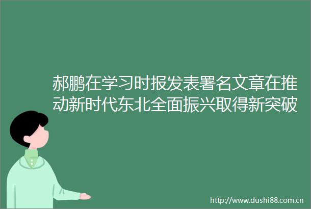 郝鹏在学习时报发表署名文章在推动新时代东北全面振兴取得新突破上勇于争先