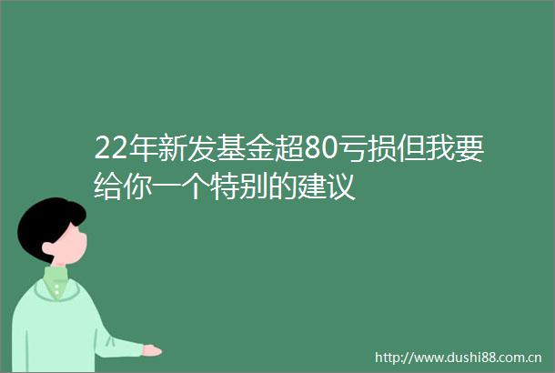 22年新发基金超80亏损但我要给你一个特别的建议