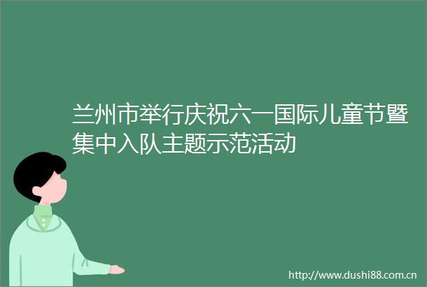 兰州市举行庆祝六一国际儿童节暨集中入队主题示范活动
