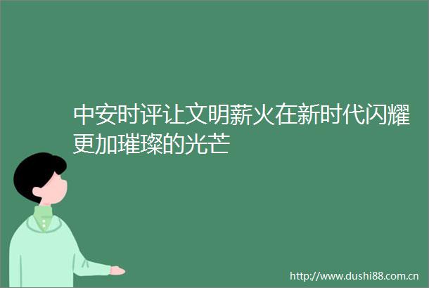 中安时评让文明薪火在新时代闪耀更加璀璨的光芒