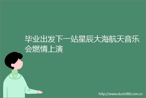 毕业出发下一站星辰大海航天音乐会燃情上演