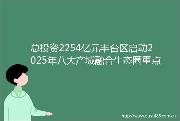 总投资2254亿元丰台区启动2025年八大产城融合生态圈重点项目