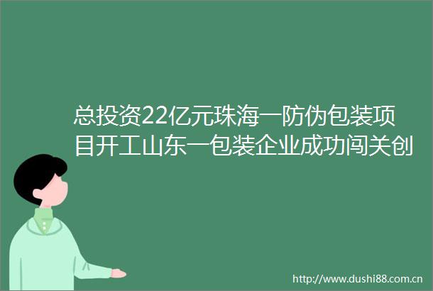 总投资22亿元珠海一防伪包装项目开工山东一包装企业成功闯关创业板第二批党报绿色印刷认证获证单位名单发布