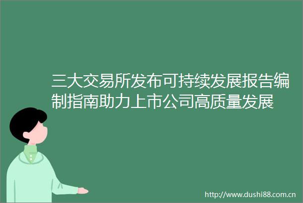 三大交易所发布可持续发展报告编制指南助力上市公司高质量发展
