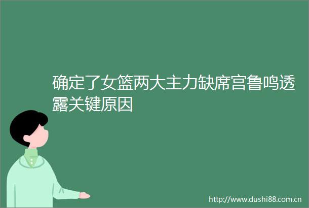 确定了女篮两大主力缺席宫鲁鸣透露关键原因