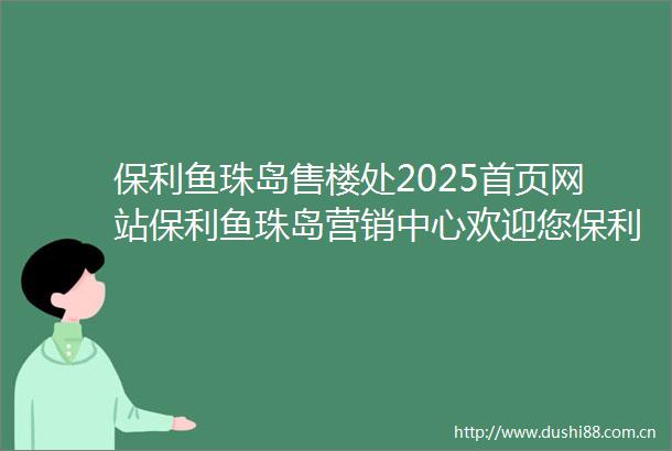 保利鱼珠岛售楼处2025首页网站保利鱼珠岛营销中心欢迎您保利鱼珠岛最新楼盘详情营销中心在售户型容积率售楼处中心