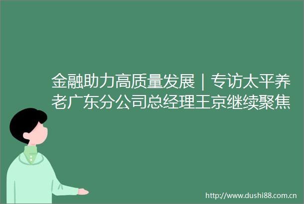 金融助力高质量发展｜专访太平养老广东分公司总经理王京继续聚焦养老主业落实四个服务社会责任