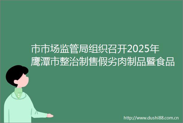 市市场监管局组织召开2025年鹰潭市整治制售假劣肉制品暨食品安全监管履职履责培训动员会议