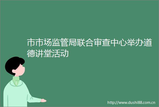 市市场监管局联合审查中心举办道德讲堂活动
