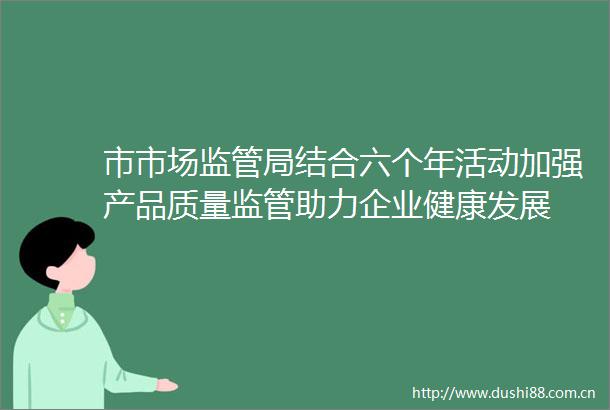 市市场监管局结合六个年活动加强产品质量监管助力企业健康发展