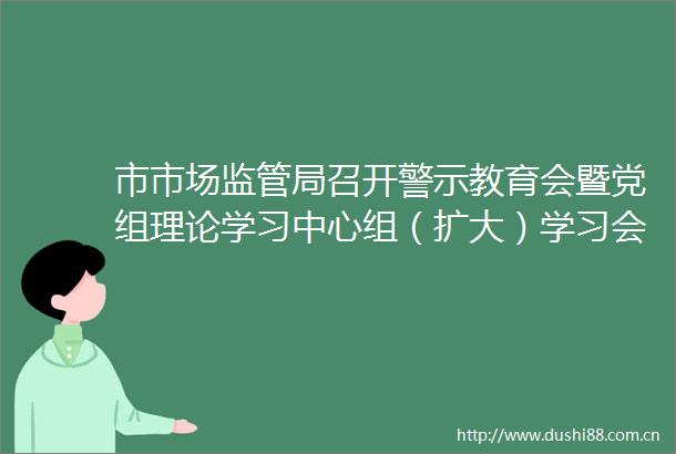 市市场监管局召开警示教育会暨党组理论学习中心组（扩大）学习会