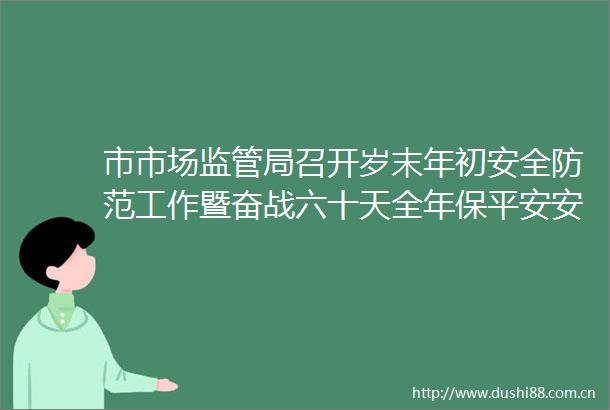 市市场监管局召开岁末年初安全防范工作暨奋战六十天全年保平安安全生产攻坚行动会议