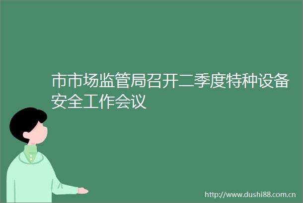 市市场监管局召开二季度特种设备安全工作会议