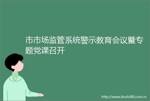 市市场监管系统警示教育会议暨专题党课召开