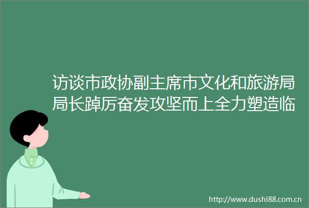 访谈市政协副市文化和旅游局局长踔厉奋发攻坚而上全力塑造临沂文旅高质量发展新优势