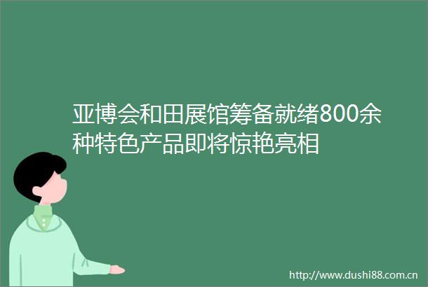 亚博会和田展馆筹备就绪800余种特色产品即将惊艳亮相