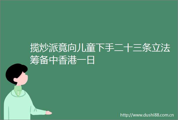 揽炒派竟向儿童下手二十三条立法筹备中香港一日
