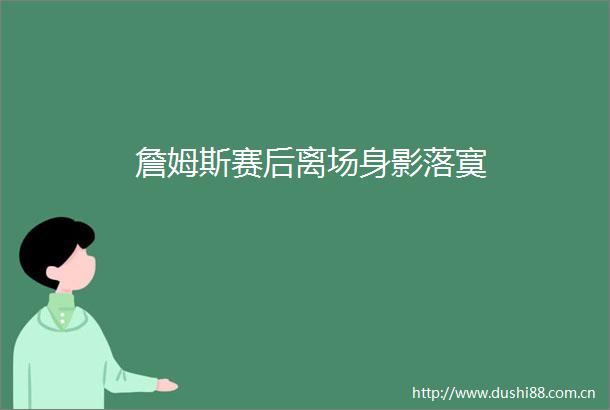 詹姆斯赛后离场身影落寞