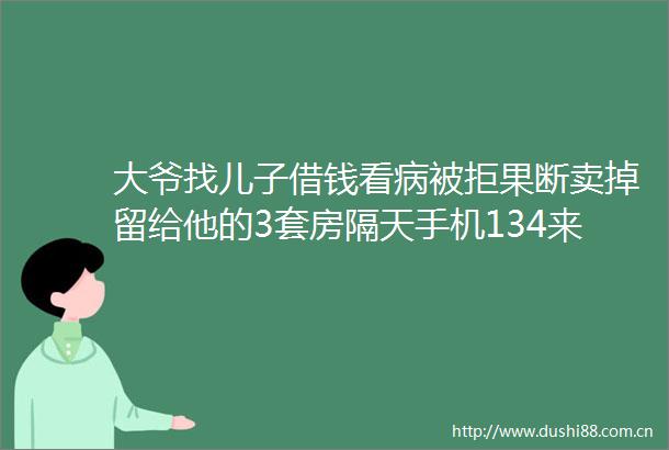大爷找儿子借钱看病被拒果断卖掉留给他的3套房隔天手机134来电