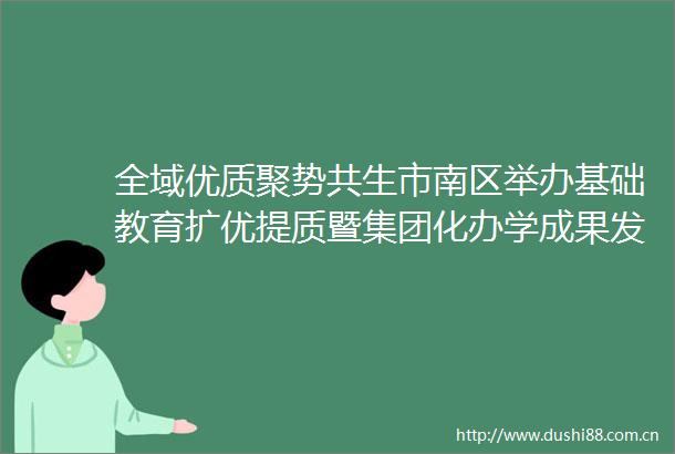 全域优质聚势共生市南区举办基础教育扩优提质暨集团化办学成果发布现场会