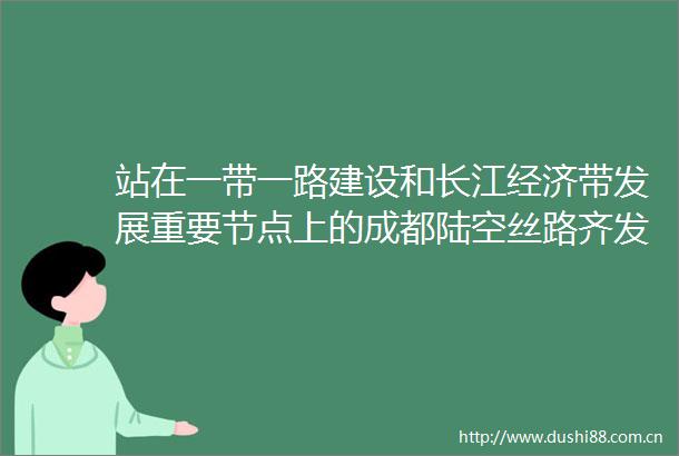 站在一带一路建设和长江经济带发展重要节点上的成都陆空丝路齐发力门户枢纽链全球