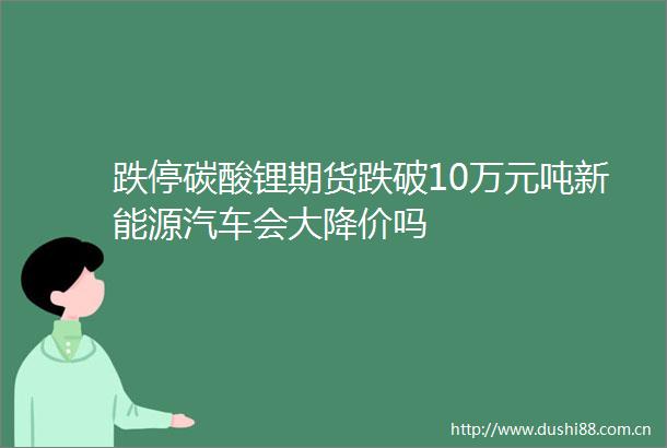 跌停碳酸锂期货跌破10万元吨新能源汽车会大降价吗