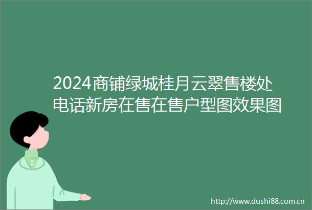 2024商铺绿城桂月云翠售楼处电话新房在售在售户型图效果图