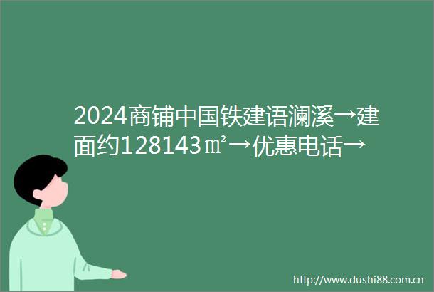 2024商铺铁建语澜溪→建面约128143㎡→优惠电话→周边配套→三环外
