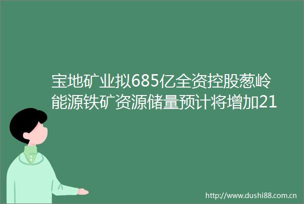 宝地矿业拟685亿全资控股葱岭能源铁矿资源储量预计将增加2175