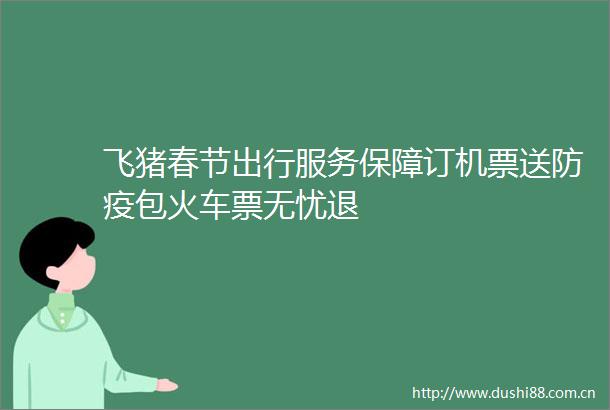 飞猪春节出行服务保障订机票送防疫包火车票无忧退
