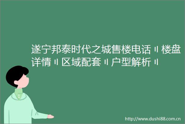 遂宁邦泰时代之城售楼电话〢楼盘详情〢区域配套〢户型解析〢