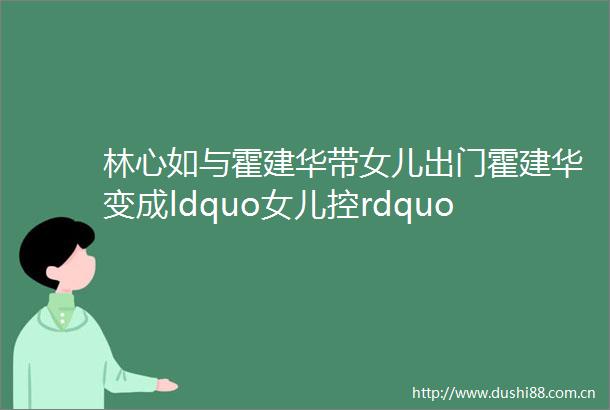 林心如与霍建华带女儿出门霍建华变成ldquo女儿控rdquo8岁小海豚真可爱