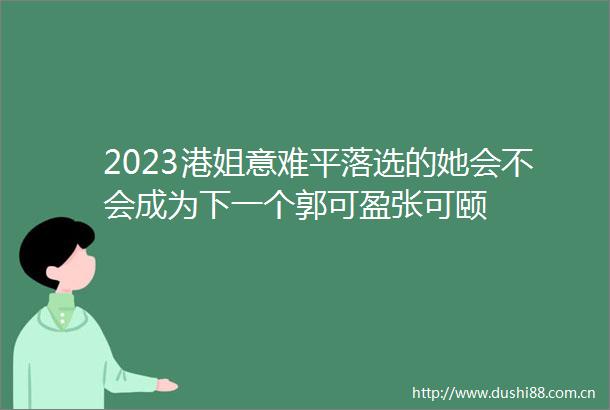2023港姐意难平落选的她会不会成为下一个郭可盈张可颐