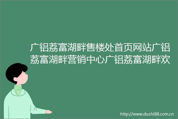 广铝荔富湖畔售楼处首页网站广铝荔富湖畔营销中心广铝荔富湖畔欢迎您楼盘详情最新价格户型图容积率售楼处
