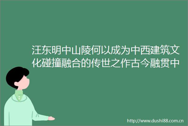 汪东明中山陵何以成为中西建筑文化碰撞融合的传世之作古今融贯中西合璧